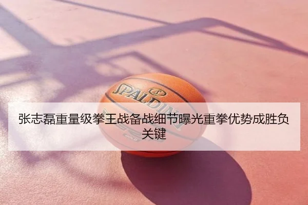 张志磊重量级拳王战备战细节曝光重拳优势成胜负关键