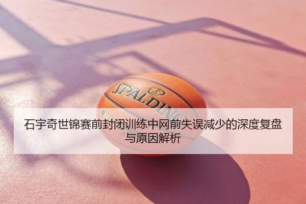 石宇奇世锦赛前封闭训练中网前失误减少的深度复盘与原因解析
